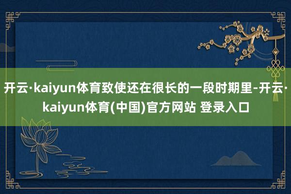 开云·kaiyun体育致使还在很长的一段时期里-开云·kaiyun体育(中国)官方网站 登录入口