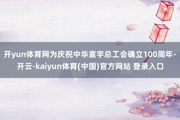 开yun体育网　　为庆祝中华寰宇总工会确立100周年-开云·kaiyun体育(中国)官方网站 登录入口