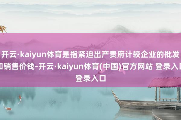 开云·kaiyun体育是指紧迫出产贵府计较企业的批发和销售价钱-开云·kaiyun体育(中国)官方网站 登录入口
