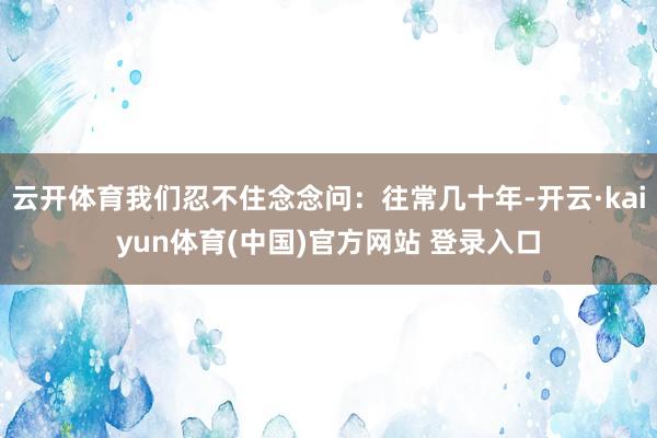 云开体育我们忍不住念念问：往常几十年-开云·kaiyun体育(中国)官方网站 登录入口