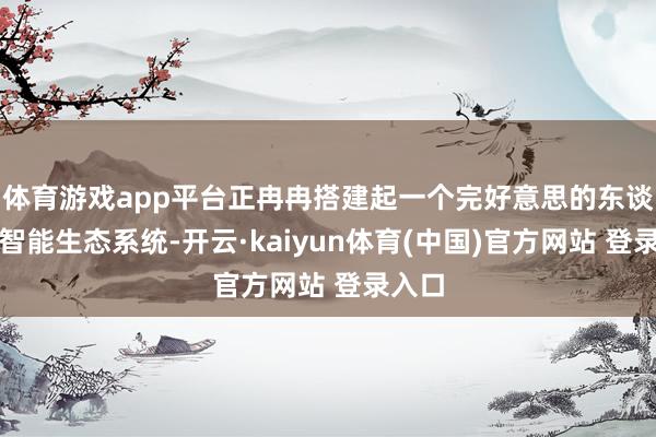 体育游戏app平台正冉冉搭建起一个完好意思的东谈主工智能生态系统-开云·kaiyun体育(中国)官方网站 登录入口