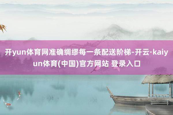 开yun体育网准确绸缪每一条配送阶梯-开云·kaiyun体育(中国)官方网站 登录入口